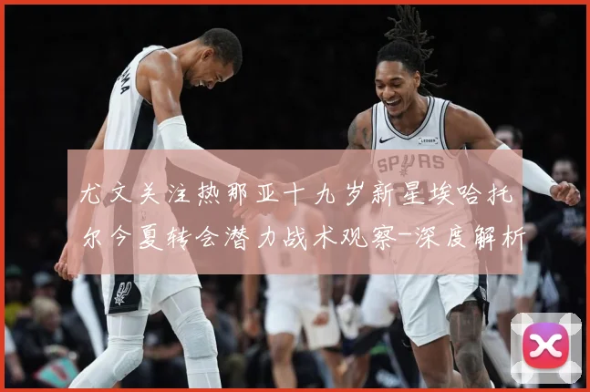 尤文关注热那亚十九岁新星埃哈托尔今夏转会潜力战术观察-深度解析