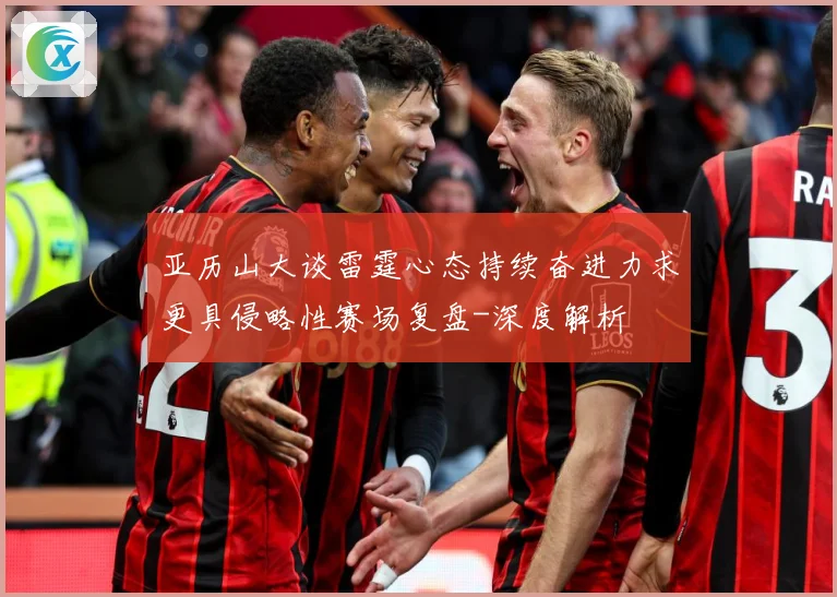 亚历山大谈雷霆心态持续奋进力求更具侵略性赛场复盘-深度解析