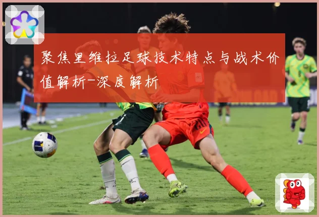 聚焦里维拉足球技术特点与战术价值解析-深度解析