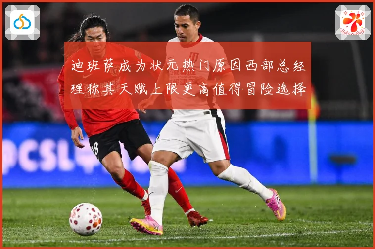 迪班萨成为状元热门原因西部总经理称其天赋上限更高值得冒险选择赛场复盘-深度解析