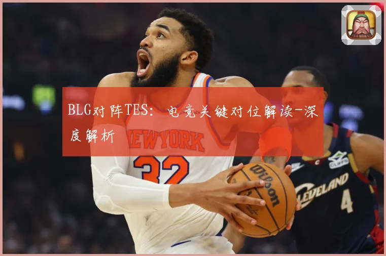 BLG对阵TES：电竞关键对位解读-深度解析