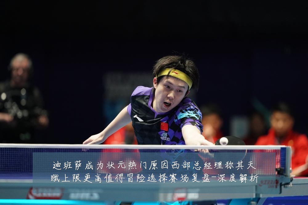 迪班萨成为状元热门原因西部总经理称其天赋上限更高值得冒险选择赛场复盘-深度解析