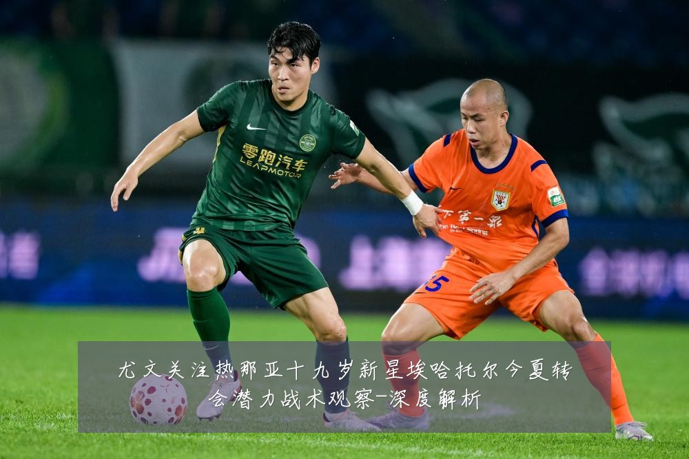 尤文关注热那亚十九岁新星埃哈托尔今夏转会潜力战术观察-深度解析